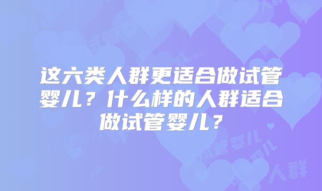 这六类人群更适合做试管婴儿?什么样的人群适合做试管婴儿?