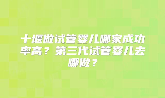 十堰做试管婴儿哪家成功率高？第三代试管婴儿去哪做？