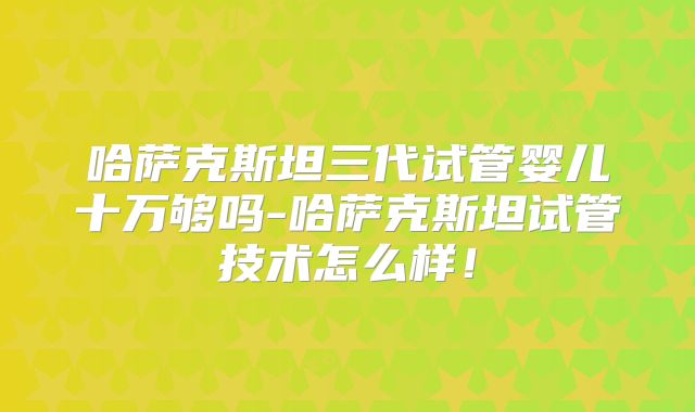 哈萨克斯坦三代试管婴儿十万够吗-哈萨克斯坦试管技术怎么样！
