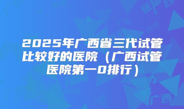 2025年广西省三代试管比较好的医院（广西试管医院第一0排行）