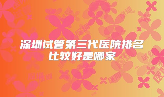 深圳试管第三代医院排名比较好是哪家