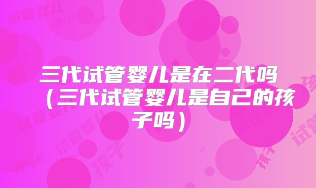 三代试管婴儿是在二代吗（三代试管婴儿是自己的孩子吗）