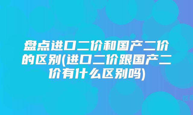 盘点进口二价和国产二价的区别(进口二价跟国产二价有什么区别吗)