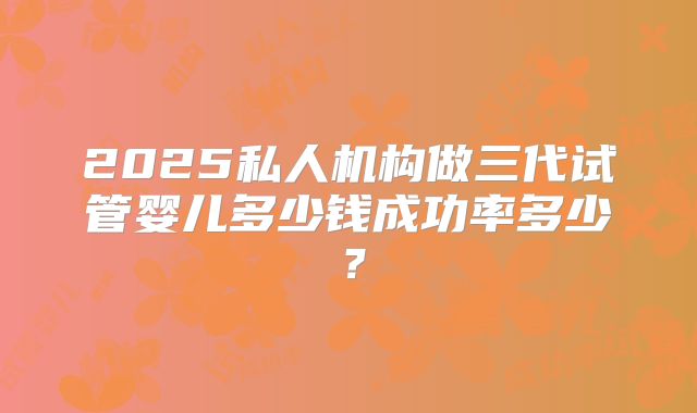 2025私人机构做三代试管婴儿多少钱成功率多少？