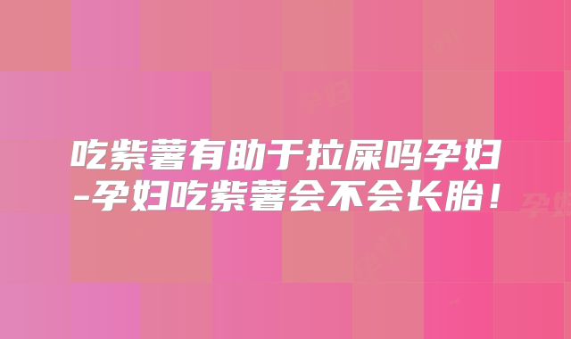 吃紫薯有助于拉屎吗孕妇-孕妇吃紫薯会不会长胎!
