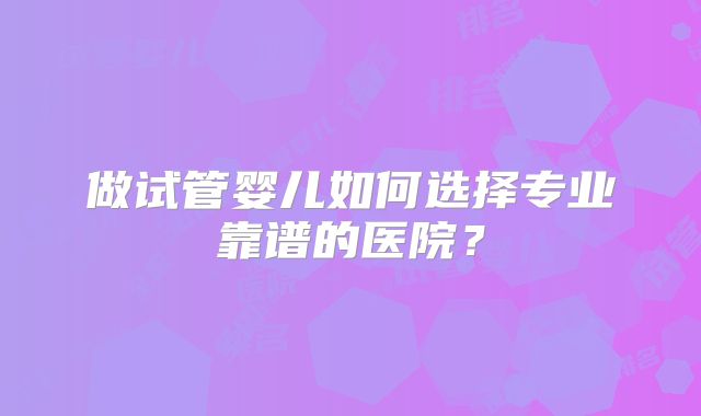 做试管婴儿如何选择专业靠谱的医院？