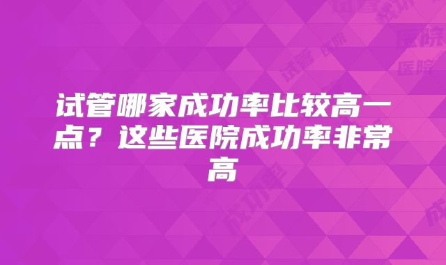 试管哪家成功率比较高一点?这些医院成功率非常高