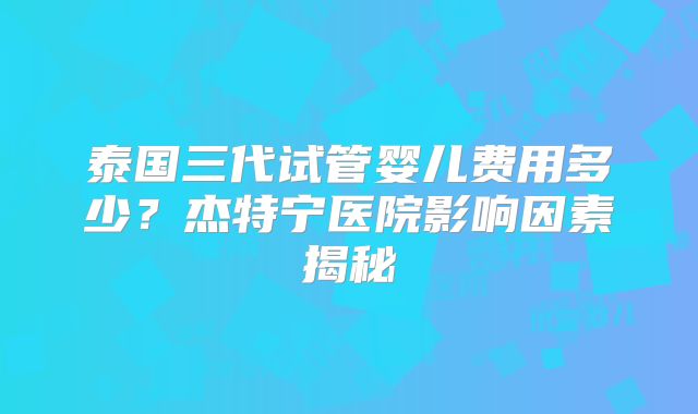 泰国三代试管婴儿费用多少？杰特宁医院影响因素揭秘