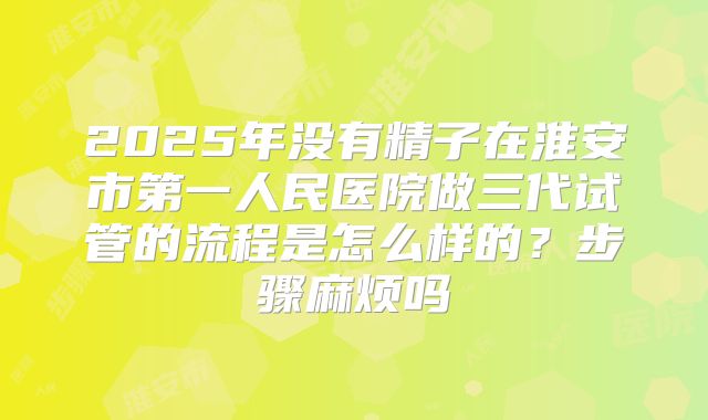 2025年没有精子在淮安市第一人民医院做三代试管的流程是怎么样的？步骤麻烦吗