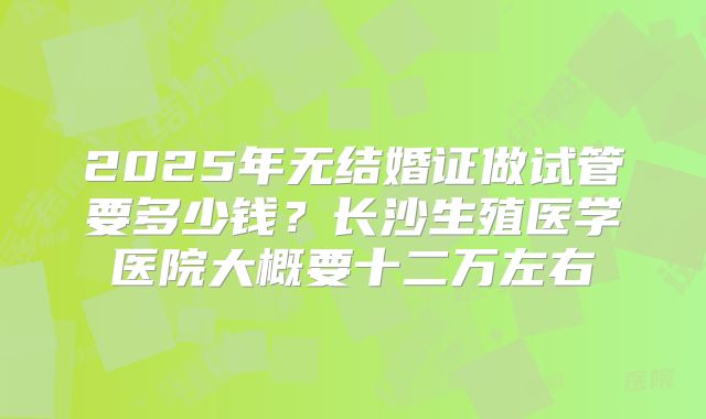 2025年无结婚证做试管要多少钱?长沙生殖医学医院大概要十二万左右