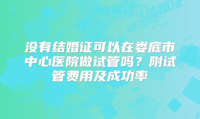 没有结婚证可以在娄底市中心医院做试管吗?附试管费用及成功率