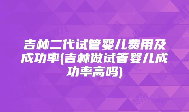 吉林二代试管婴儿费用及成功率(吉林做试管婴儿成功率高吗)