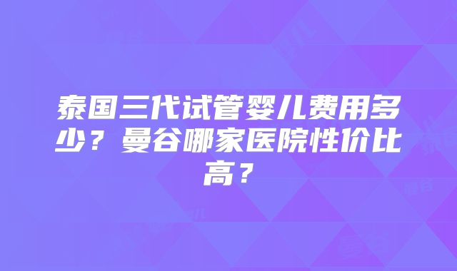 泰国三代试管婴儿费用多少?曼谷哪家医院性价比高?