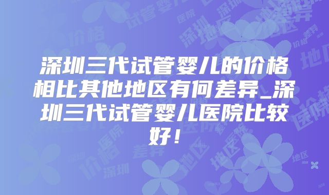 深圳三代试管婴儿的价格相比其他地区有何差异_深圳三代试管婴儿医院比较好！
