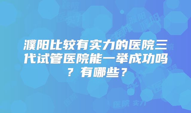 濮阳比较有实力的医院三代试管医院能一举成功吗？有哪些？