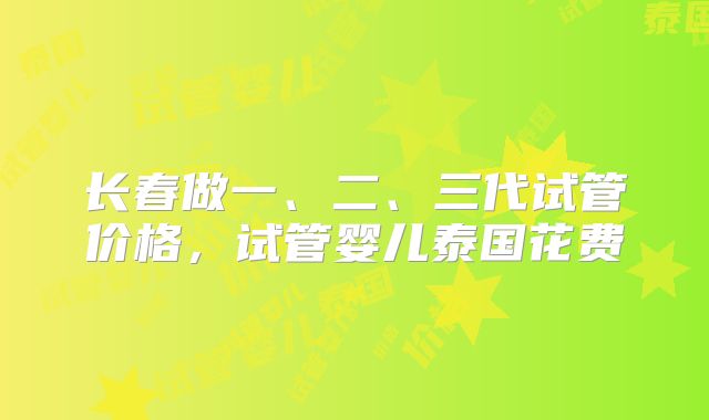 长春做一、二、三代试管价格，试管婴儿泰国花费