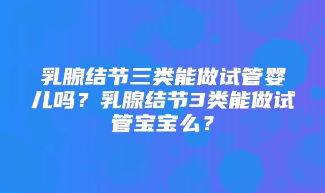 乳腺结节三类能做试管婴儿吗?乳腺结节3类能做试管宝宝么?