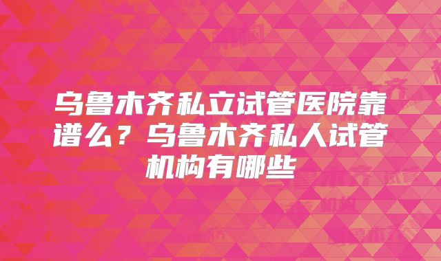 乌鲁木齐私立试管医院靠谱么?乌鲁木齐私人试管机构有哪些