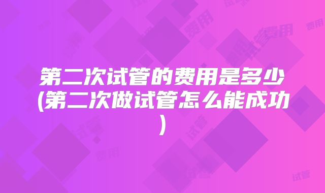 第二次试管的费用是多少(第二次做试管怎么能成功)