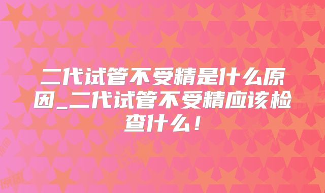 二代试管不受精是什么原因_二代试管不受精应该检查什么！