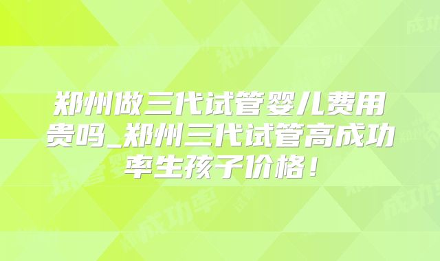 郑州做三代试管婴儿费用贵吗_郑州三代试管高成功率生孩子价格！