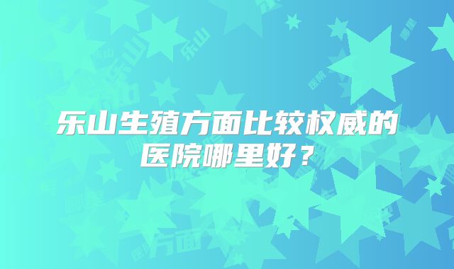 乐山生殖方面比较权威的医院哪里好?