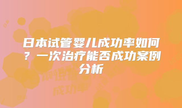 日本试管婴儿成功率如何？一次治疗能否成功案例分析