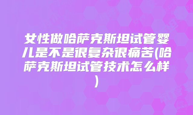 女性做哈萨克斯坦试管婴儿是不是很复杂很痛苦(哈萨克斯坦试管技术怎么样)