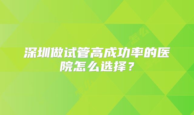 深圳做试管高成功率的医院怎么选择?