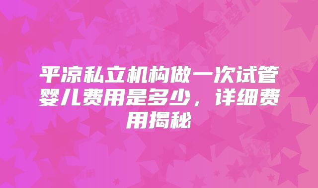 平凉私立机构做一次试管婴儿费用是多少,详细费用揭秘