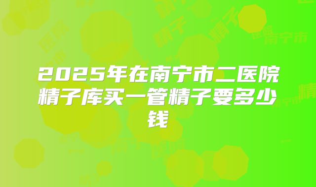 2025年在南宁市二医院精子库买一管精子要多少钱