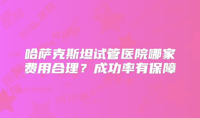 哈萨克斯坦试管医院哪家费用合理？成功率有保障