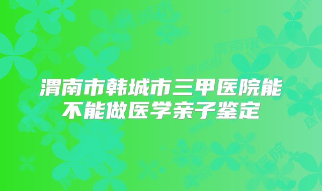 渭南市韩城市三甲医院能不能做医学亲子鉴定