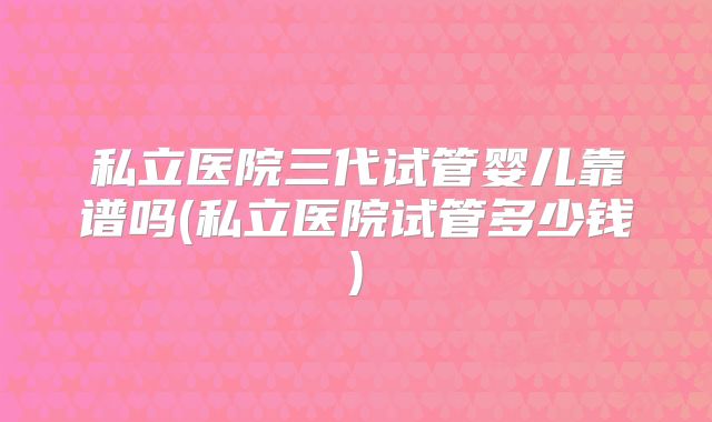 私立医院三代试管婴儿靠谱吗(私立医院试管多少钱)