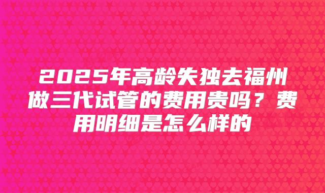 2025年高龄失独去福州做三代试管的费用贵吗？费用明细是怎么样的