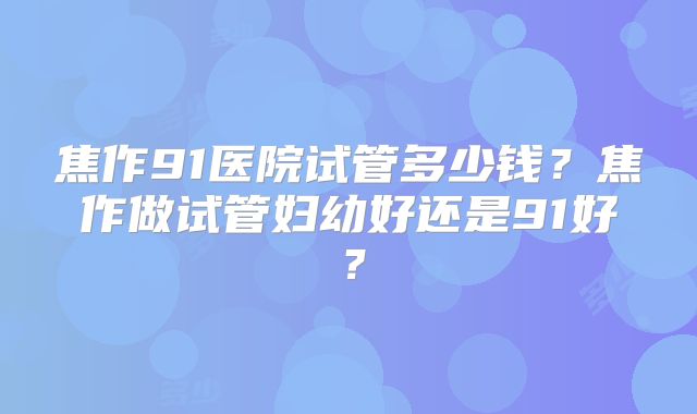 焦作91医院试管多少钱？焦作做试管妇幼好还是91好？
