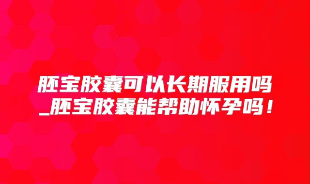 胚宝胶囊可以长期服用吗_胚宝胶囊能帮助怀孕吗！