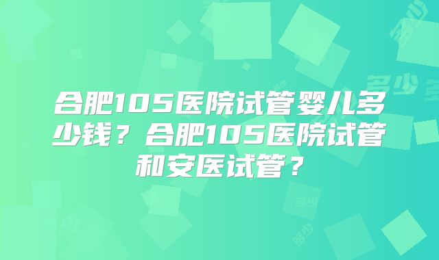 合肥105医院试管婴儿多少钱?合肥105医院试管和安医试管?