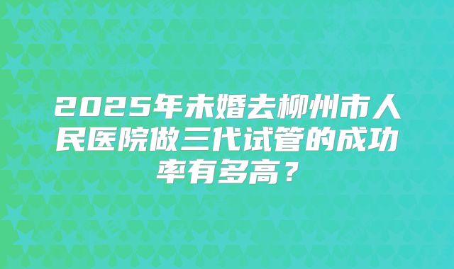 2025年未婚去柳州市人民医院做三代试管的成功率有多高?