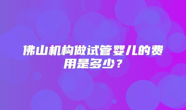 佛山机构做试管婴儿的费用是多少？