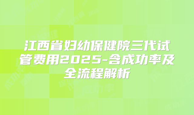 江西省妇幼保健院三代试管费用2025-含成功率及全流程解析