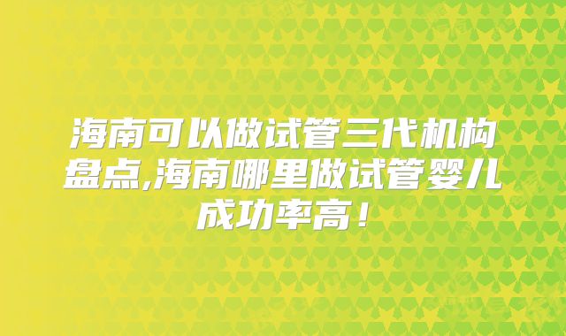 海南可以做试管三代机构盘点,海南哪里做试管婴儿成功率高！