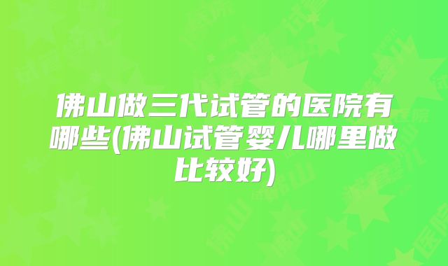 佛山做三代试管的医院有哪些(佛山试管婴儿哪里做比较好)