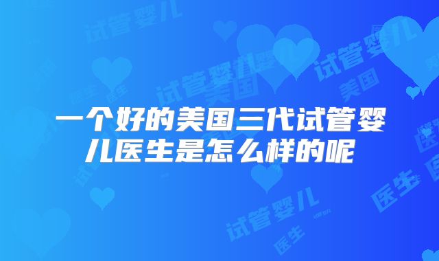 一个好的美国三代试管婴儿医生是怎么样的呢