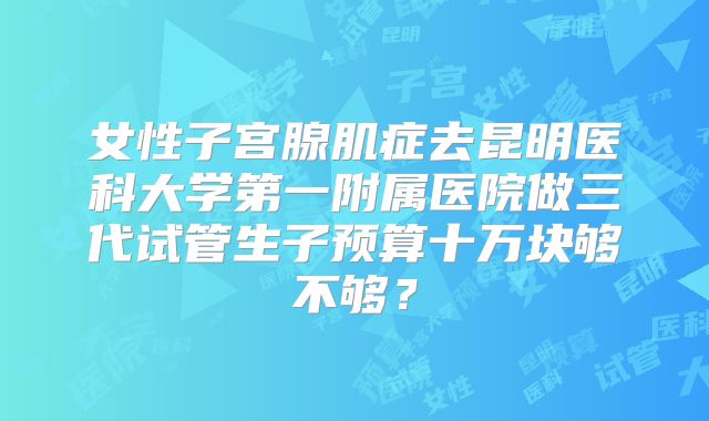 女性子宫腺肌症去昆明医科大学第一附属医院做三代试管生子预算十万块够不够？