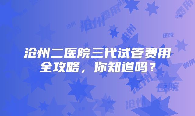 沧州二医院三代试管费用全攻略，你知道吗？