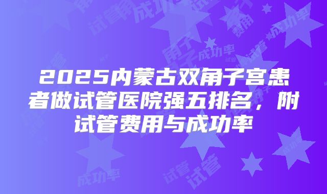 2025内蒙古双角子宫患者做试管医院强五排名，附试管费用与成功率