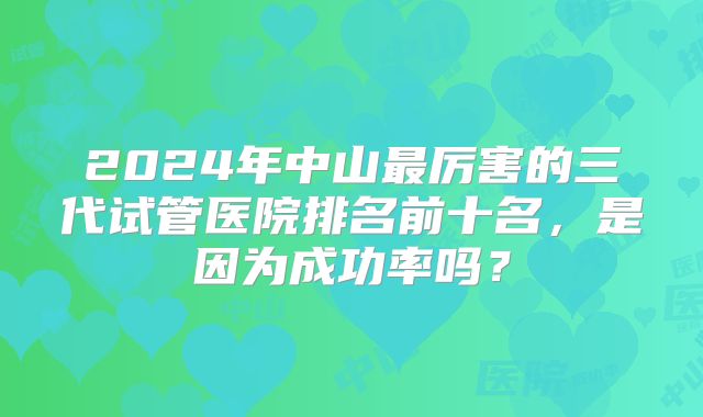 2024年中山最厉害的三代试管医院排名前十名,是因为成功率吗?