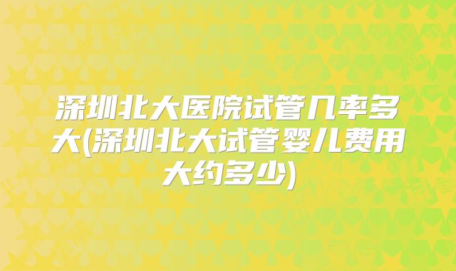 深圳北大医院试管几率多大(深圳北大试管婴儿费用大约多少)