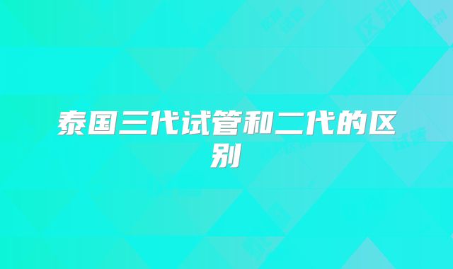 泰国三代试管和二代的区别